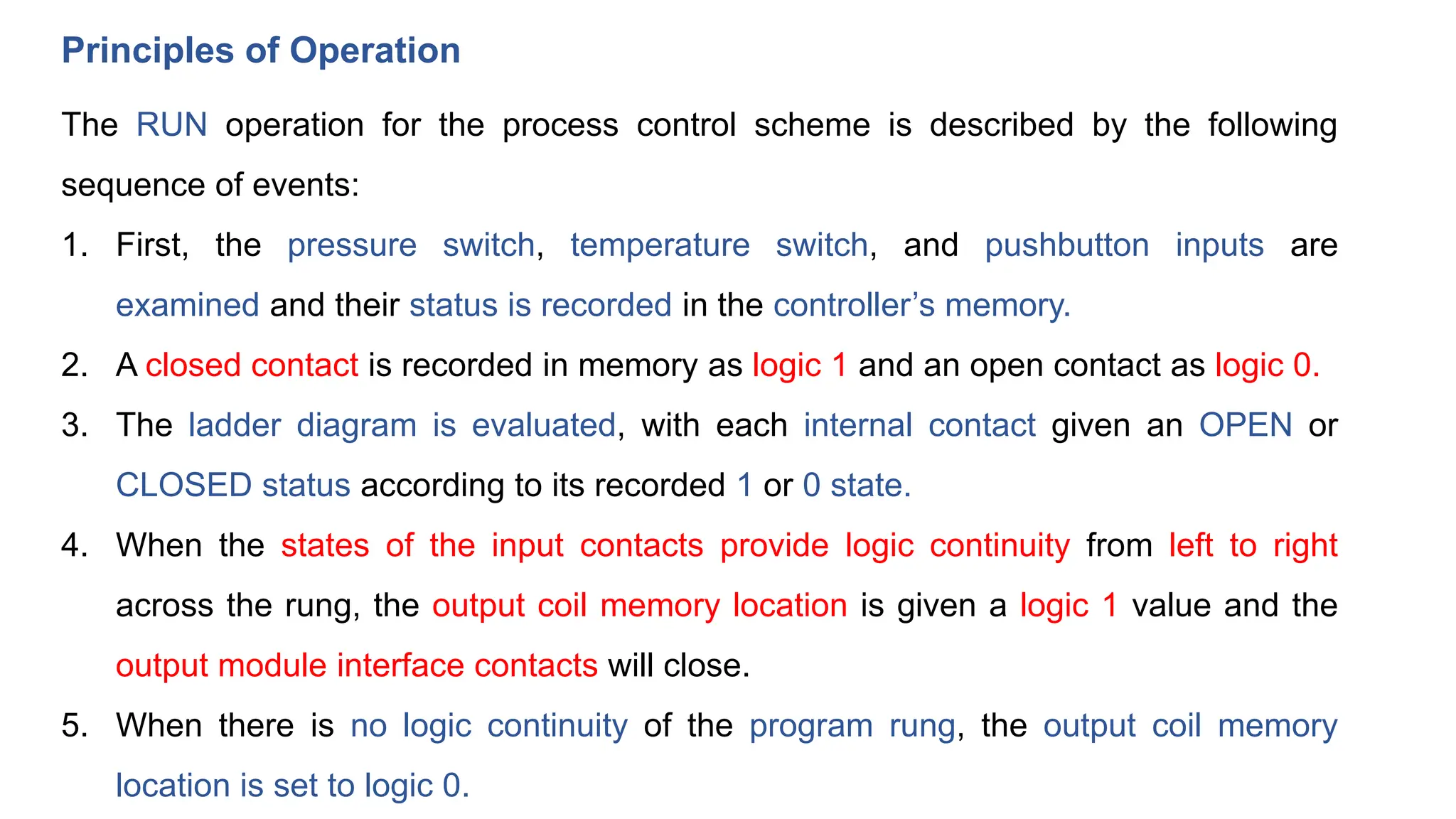 Principles of Operation
The RUN operation for the process control scheme is described by the following
sequence of events:
1. First, the pressure switch, temperature switch, and pushbutton inputs are
examined and their status is recorded in the controller’s memory.
2. A closed contact is recorded in memory as logic 1 and an open contact as logic 0.
3. The ladder diagram is evaluated, with each internal contact given an OPEN or
CLOSED status according to its recorded 1 or 0 state.
4. When the states of the input contacts provide logic continuity from left to right
across the rung, the output coil memory location is given a logic 1 value and the
output module interface contacts will close.
5. When there is no logic continuity of the program rung, the output coil memory
location is set to logic 0.
 