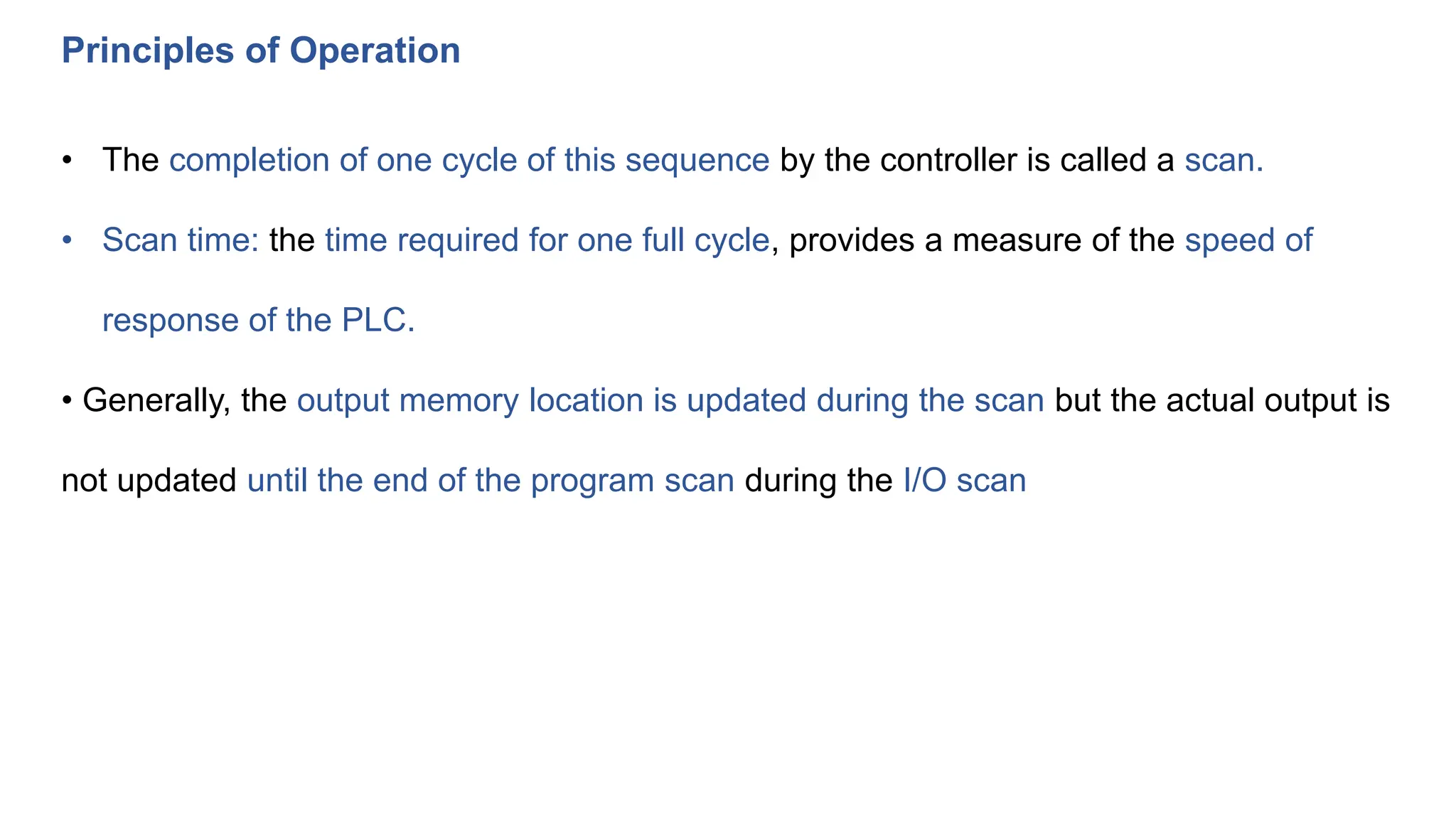 Principles of Operation
• The completion of one cycle of this sequence by the controller is called a scan.
• Scan time: the time required for one full cycle, provides a measure of the speed of
response of the PLC.
• Generally, the output memory location is updated during the scan but the actual output is
not updated until the end of the program scan during the I/O scan
 
