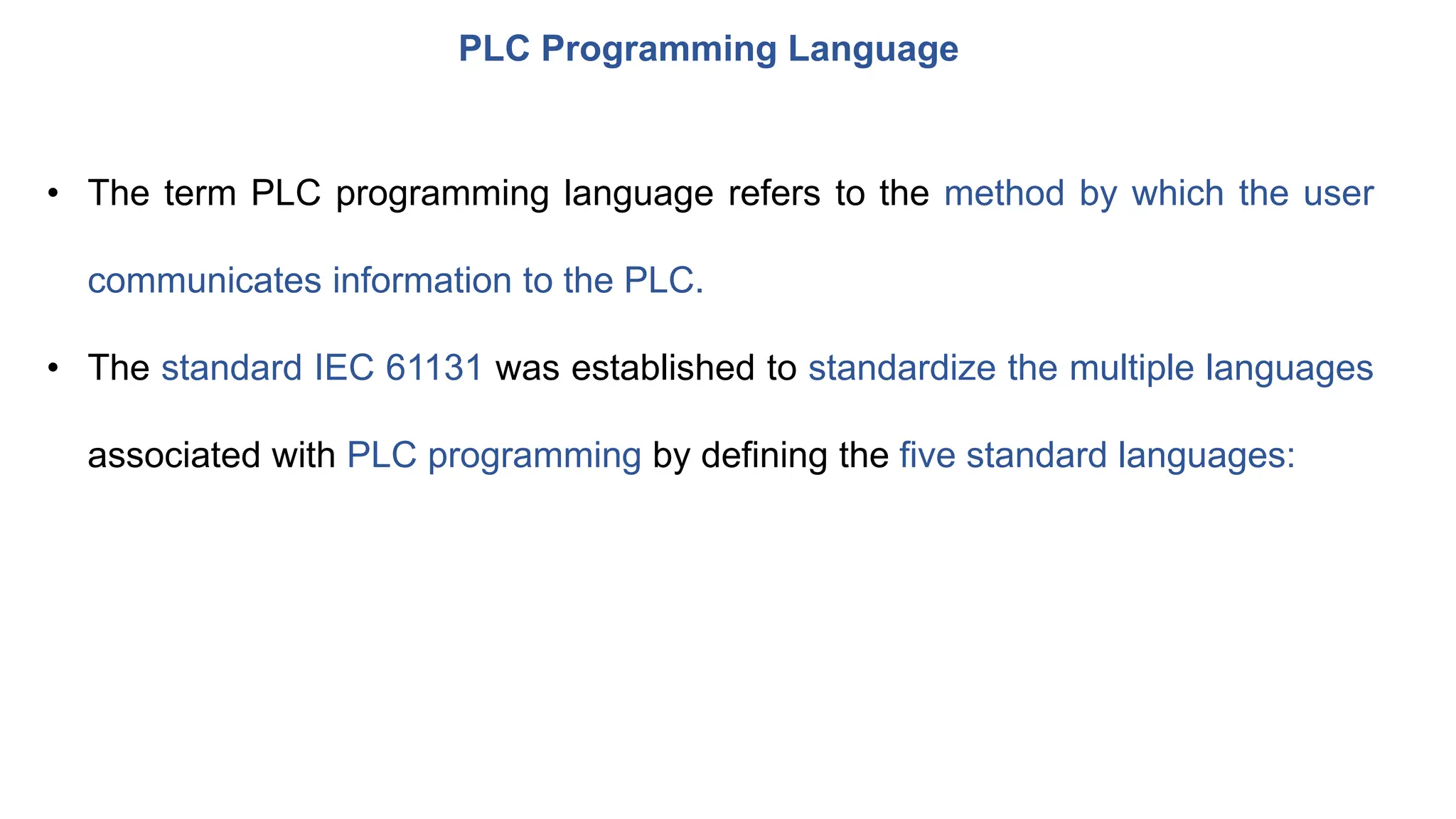 PLC Programming Language
• The term PLC programming language refers to the method by which the user
communicates information to the PLC.
• The standard IEC 61131 was established to standardize the multiple languages
associated with PLC programming by defining the five standard languages:
 
