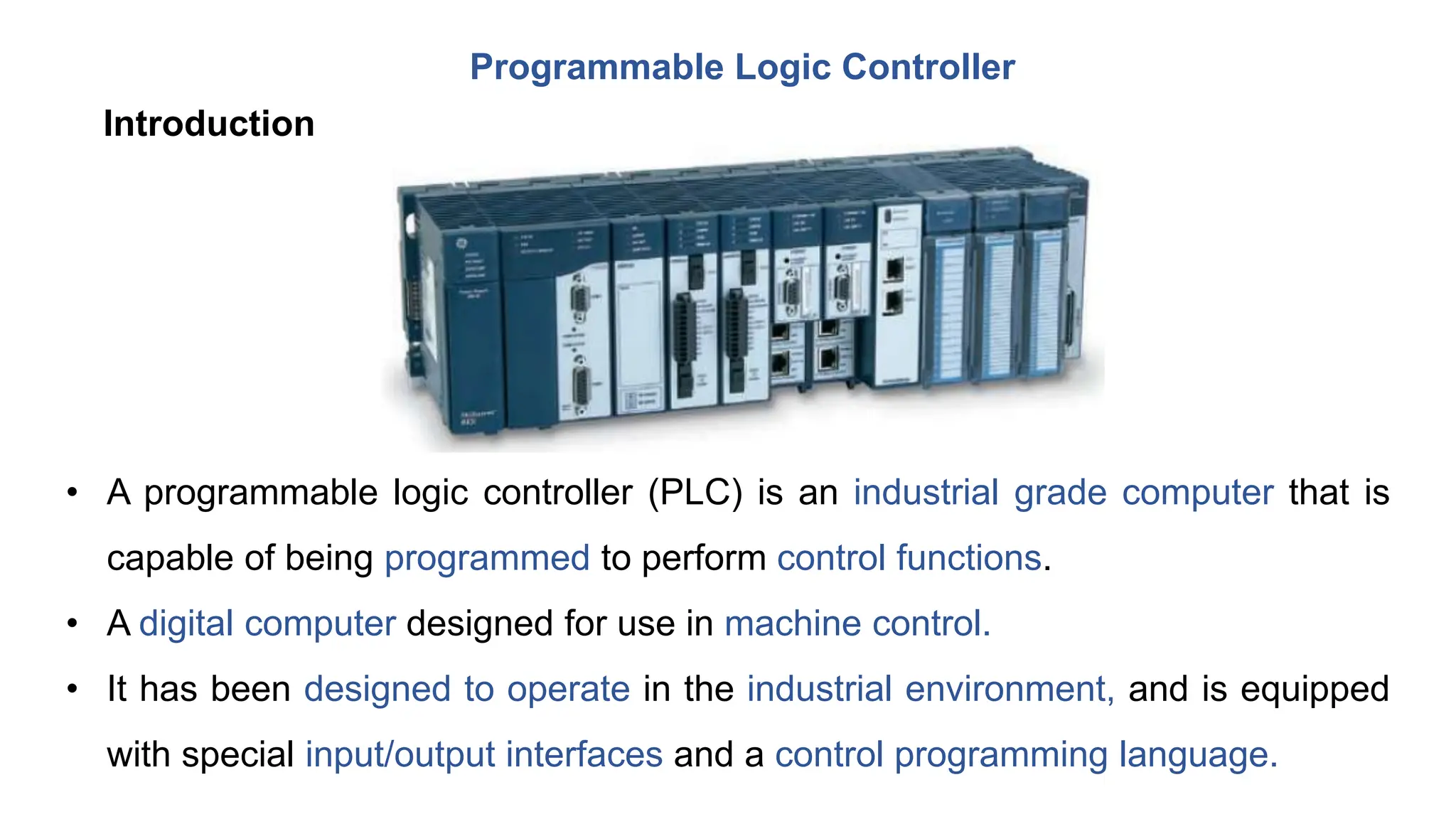 Programmable Logic Controller
• A programmable logic controller (PLC) is an industrial grade computer that is
capable of being programmed to perform control functions.
• A digital computer designed for use in machine control.
• It has been designed to operate in the industrial environment, and is equipped
with special input/output interfaces and a control programming language.
Introduction
 