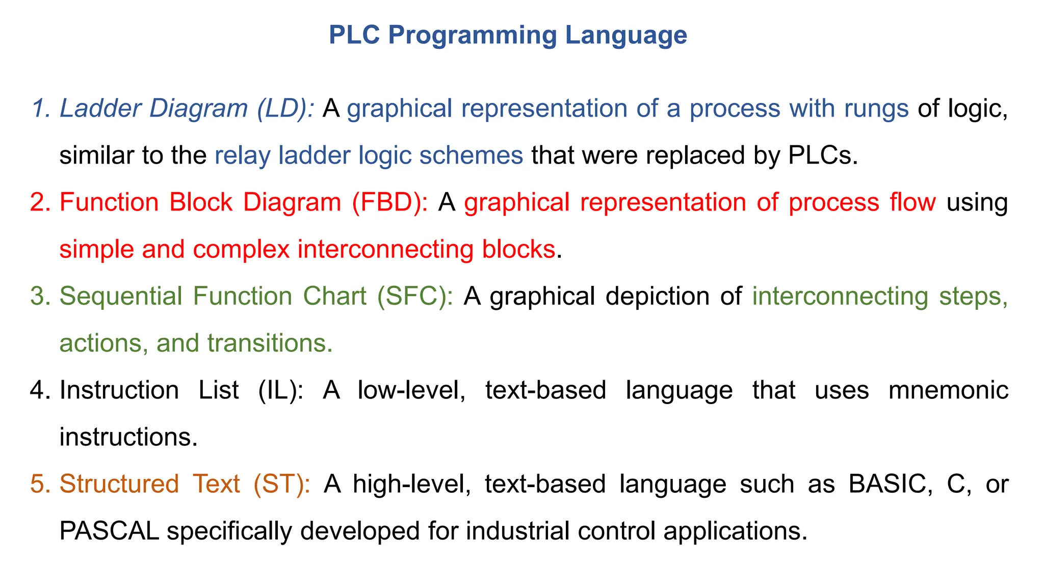 PLC Programming Language
1. Ladder Diagram (LD): A graphical representation of a process with rungs of logic,
similar to the relay ladder logic schemes that were replaced by PLCs.
2. Function Block Diagram (FBD): A graphical representation of process flow using
simple and complex interconnecting blocks.
3. Sequential Function Chart (SFC): A graphical depiction of interconnecting steps,
actions, and transitions.
4. Instruction List (IL): A low-level, text-based language that uses mnemonic
instructions.
5. Structured Text (ST): A high-level, text-based language such as BASIC, C, or
PASCAL specifically developed for industrial control applications.
 