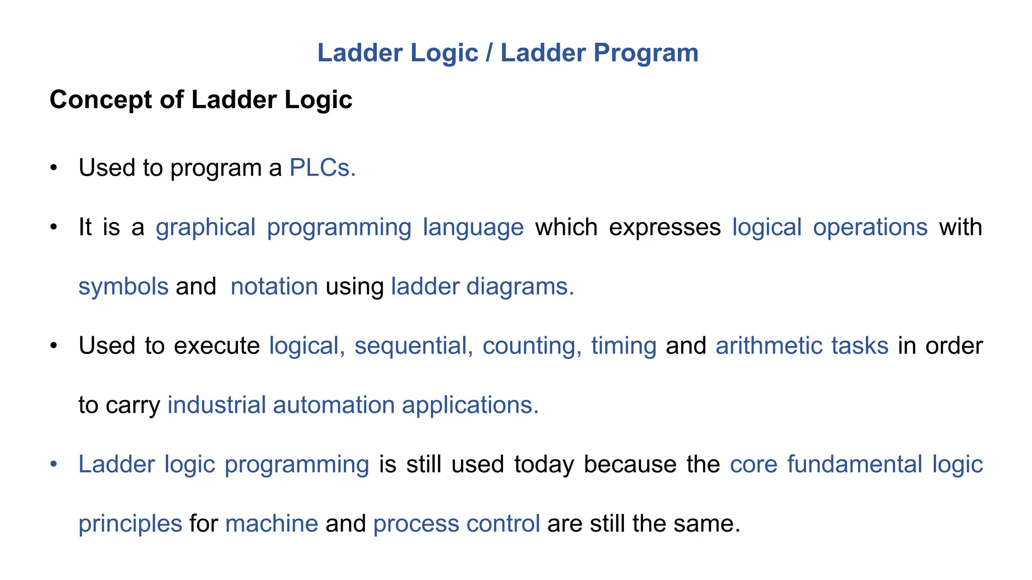 • Used to program a PLCs.
• It is a graphical programming language which expresses logical operations with
symbols and notation using ladder diagrams.
• Used to execute logical, sequential, counting, timing and arithmetic tasks in order
to carry industrial automation applications.
• Ladder logic programming is still used today because the core fundamental logic
principles for machine and process control are still the same.
Ladder Logic / Ladder Program
Concept of Ladder Logic
 