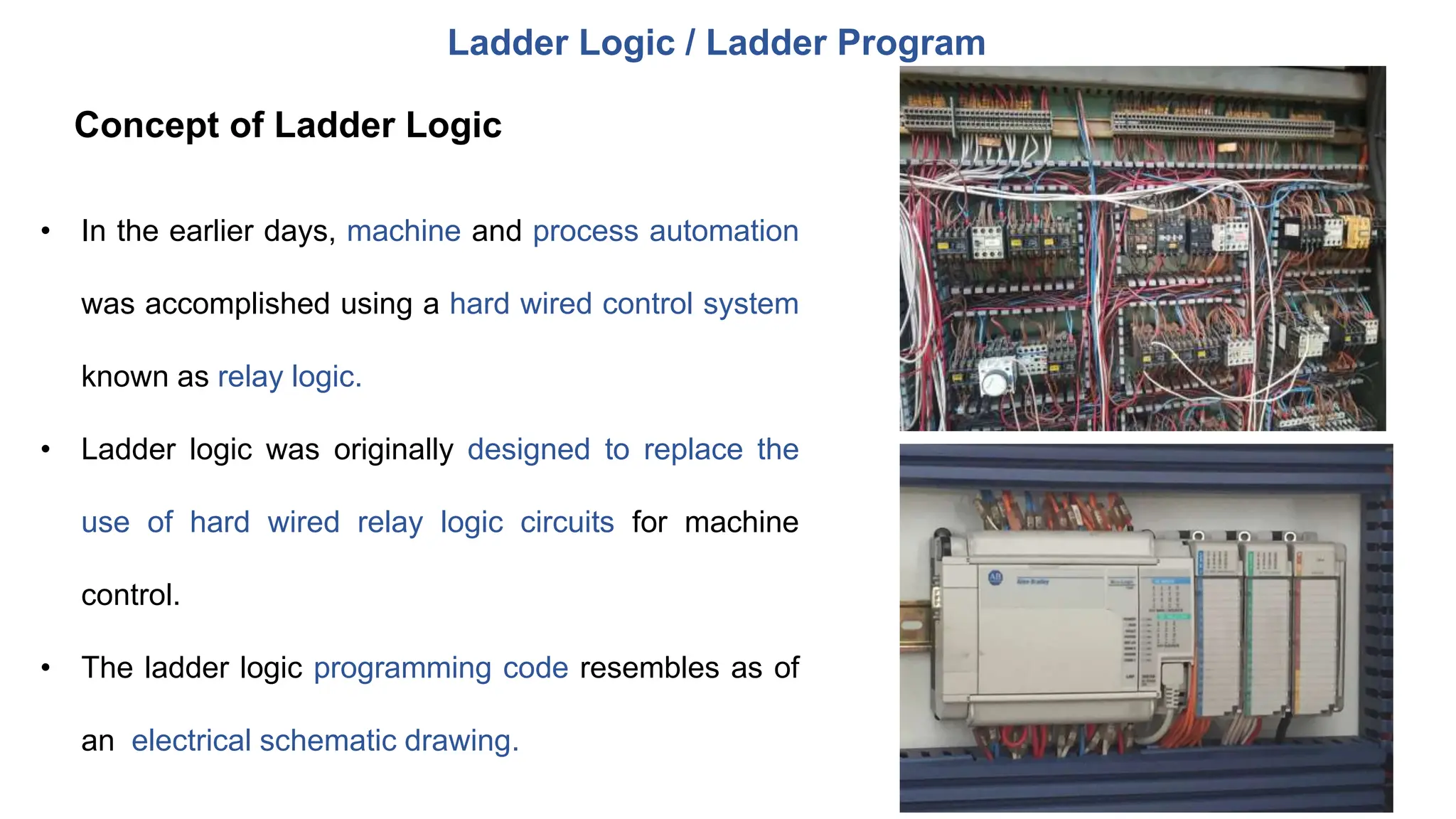 • In the earlier days, machine and process automation
was accomplished using a hard wired control system
known as relay logic.
• Ladder logic was originally designed to replace the
use of hard wired relay logic circuits for machine
control.
• The ladder logic programming code resembles as of
an electrical schematic drawing.
Ladder Logic / Ladder Program
Concept of Ladder Logic
 