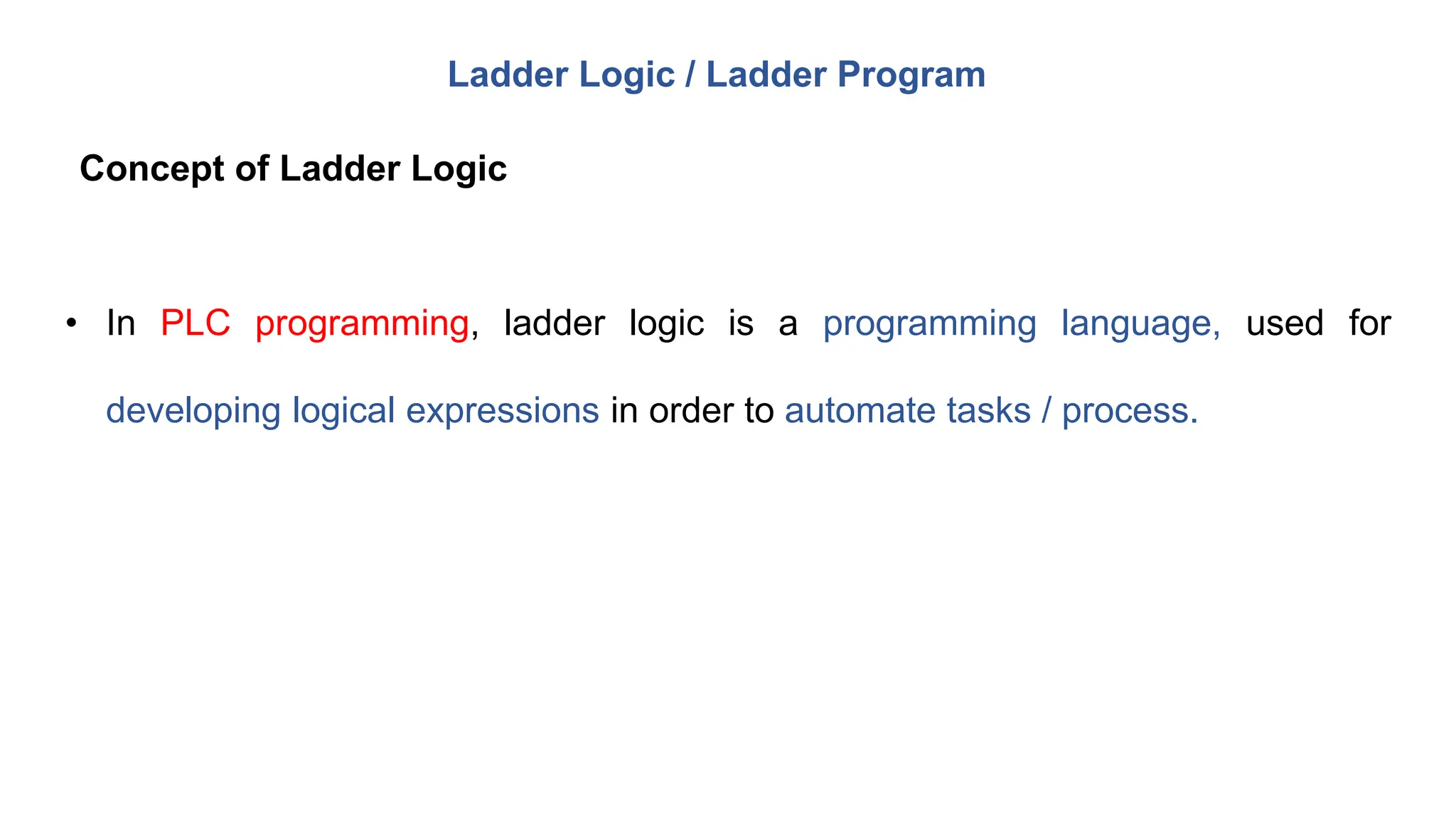 • In PLC programming, ladder logic is a programming language, used for
developing logical expressions in order to automate tasks / process.
Ladder Logic / Ladder Program
Concept of Ladder Logic
 