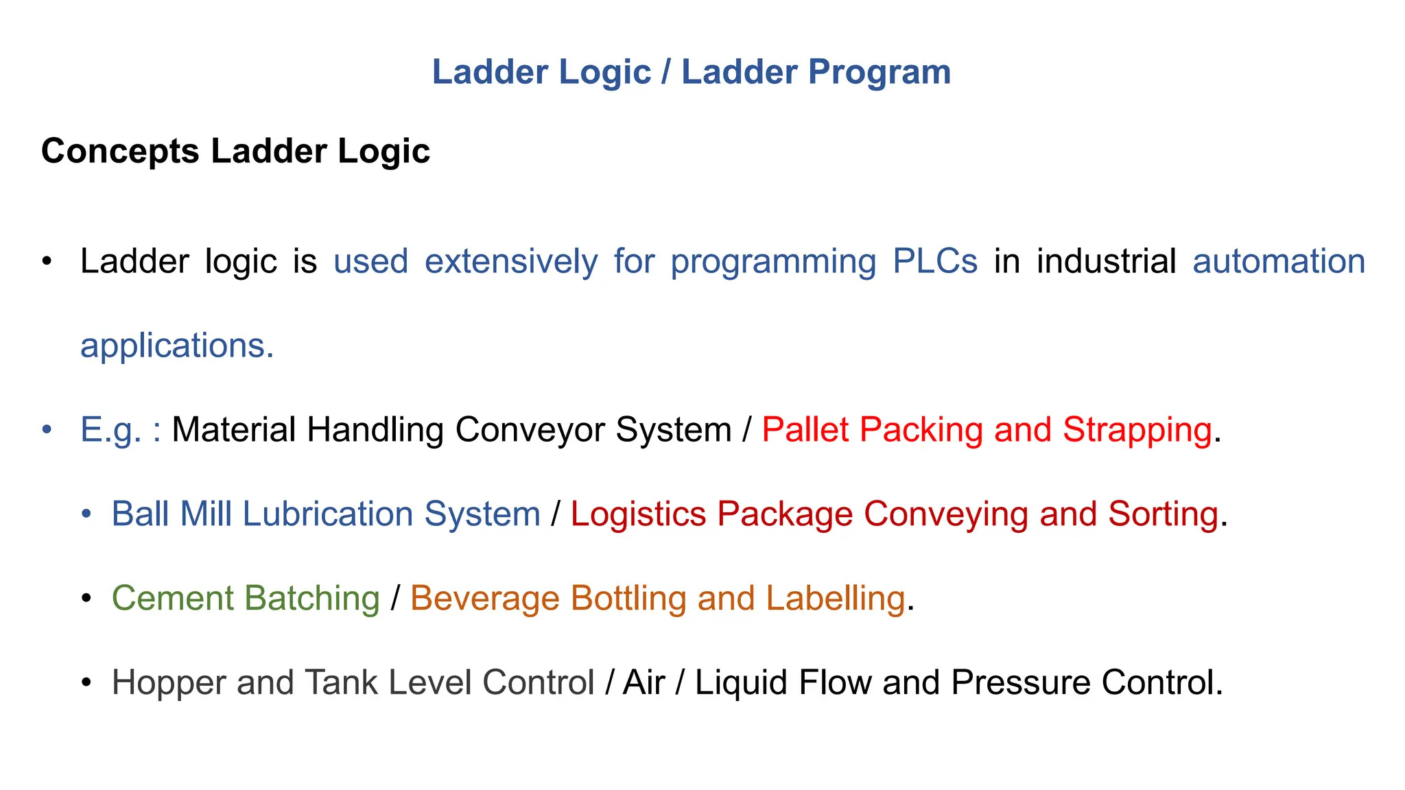 • Ladder logic is used extensively for programming PLCs in industrial automation
applications.
• E.g. : Material Handling Conveyor System / Pallet Packing and Strapping.
• Ball Mill Lubrication System / Logistics Package Conveying and Sorting.
• Cement Batching / Beverage Bottling and Labelling.
• Hopper and Tank Level Control / Air / Liquid Flow and Pressure Control.
Ladder Logic / Ladder Program
Concepts Ladder Logic
 