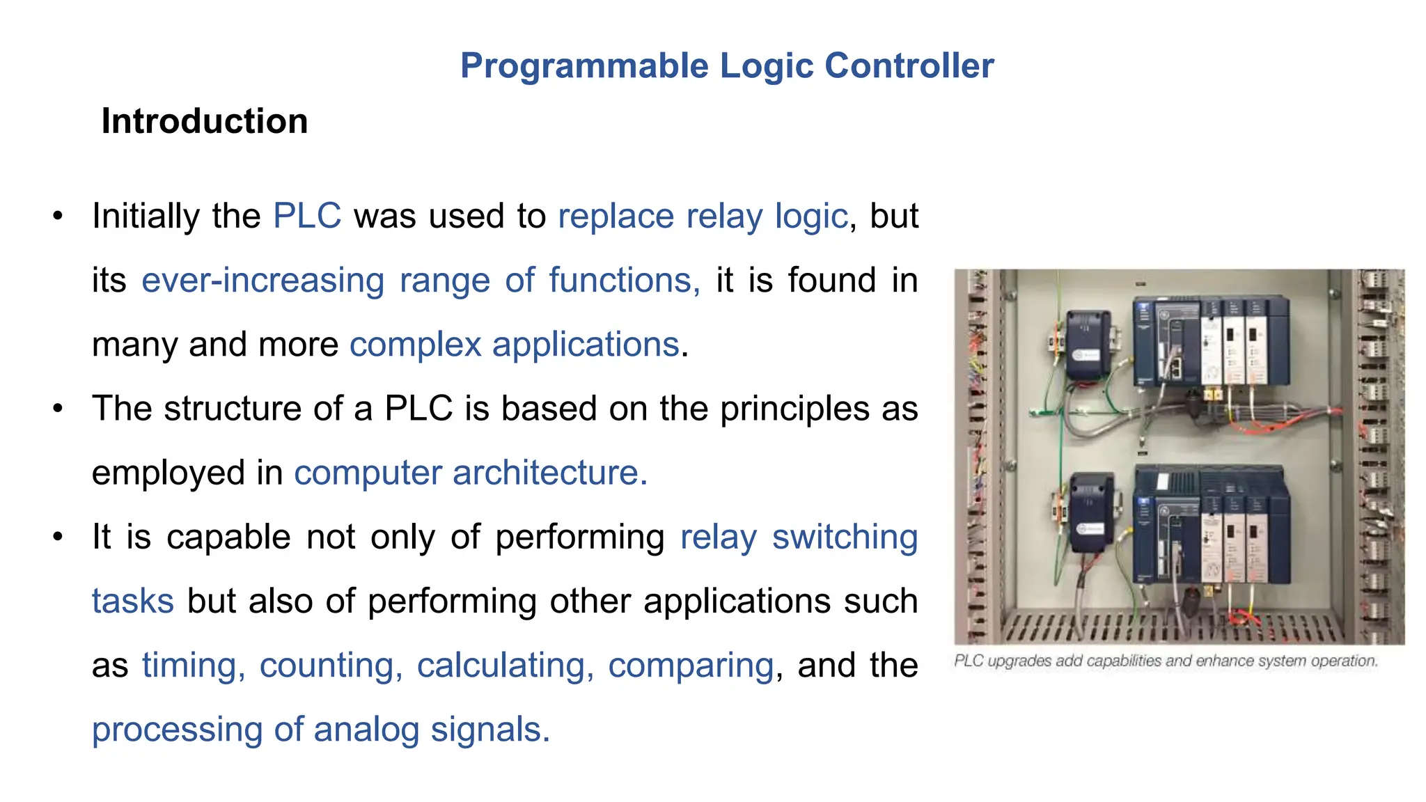 Programmable Logic Controller
• Initially the PLC was used to replace relay logic, but
its ever-increasing range of functions, it is found in
many and more complex applications.
• The structure of a PLC is based on the principles as
employed in computer architecture.
• It is capable not only of performing relay switching
tasks but also of performing other applications such
as timing, counting, calculating, comparing, and the
processing of analog signals.
Introduction
 