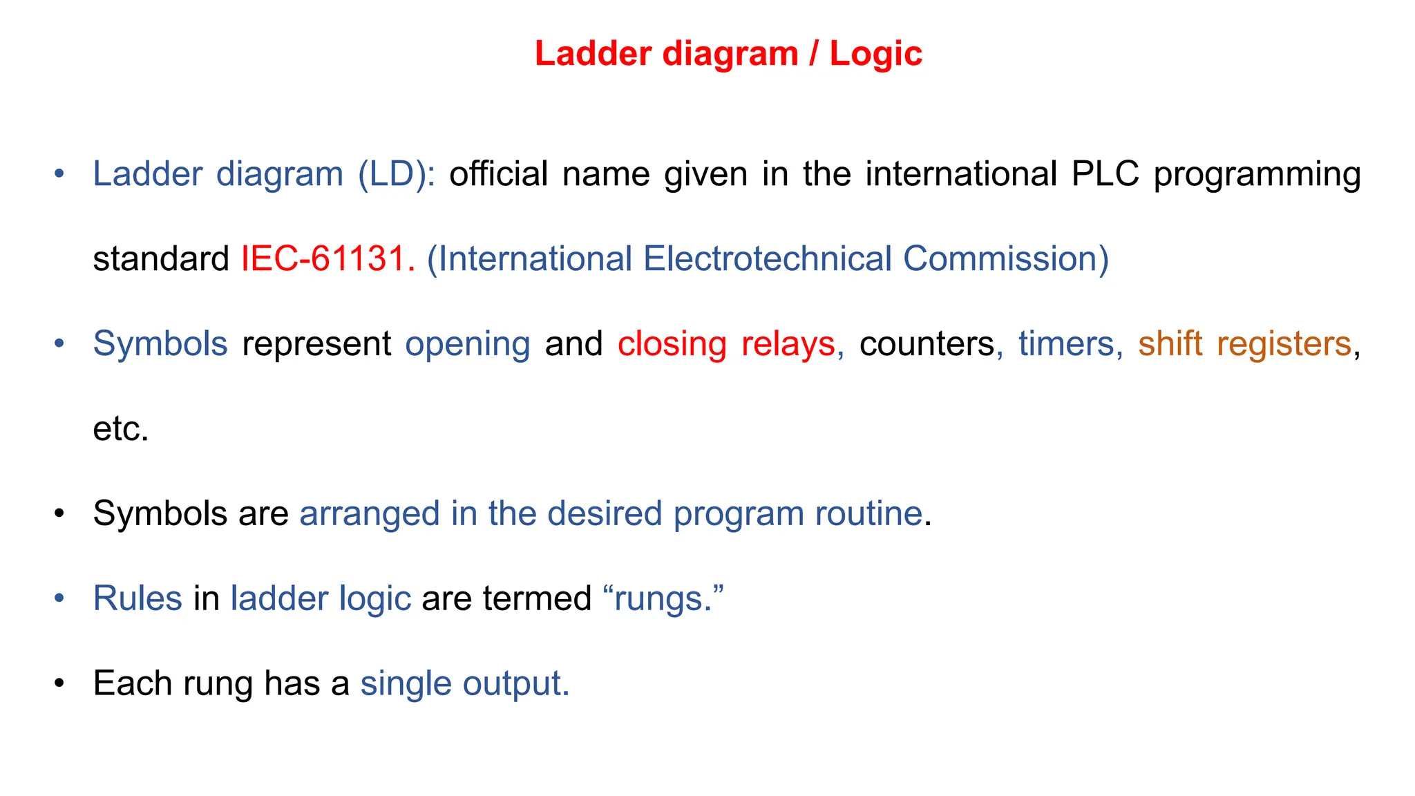 Ladder diagram / Logic
• Ladder diagram (LD): official name given in the international PLC programming
standard IEC-61131. (International Electrotechnical Commission)
• Symbols represent opening and closing relays, counters, timers, shift registers,
etc.
• Symbols are arranged in the desired program routine.
• Rules in ladder logic are termed “rungs.”
• Each rung has a single output.
 
