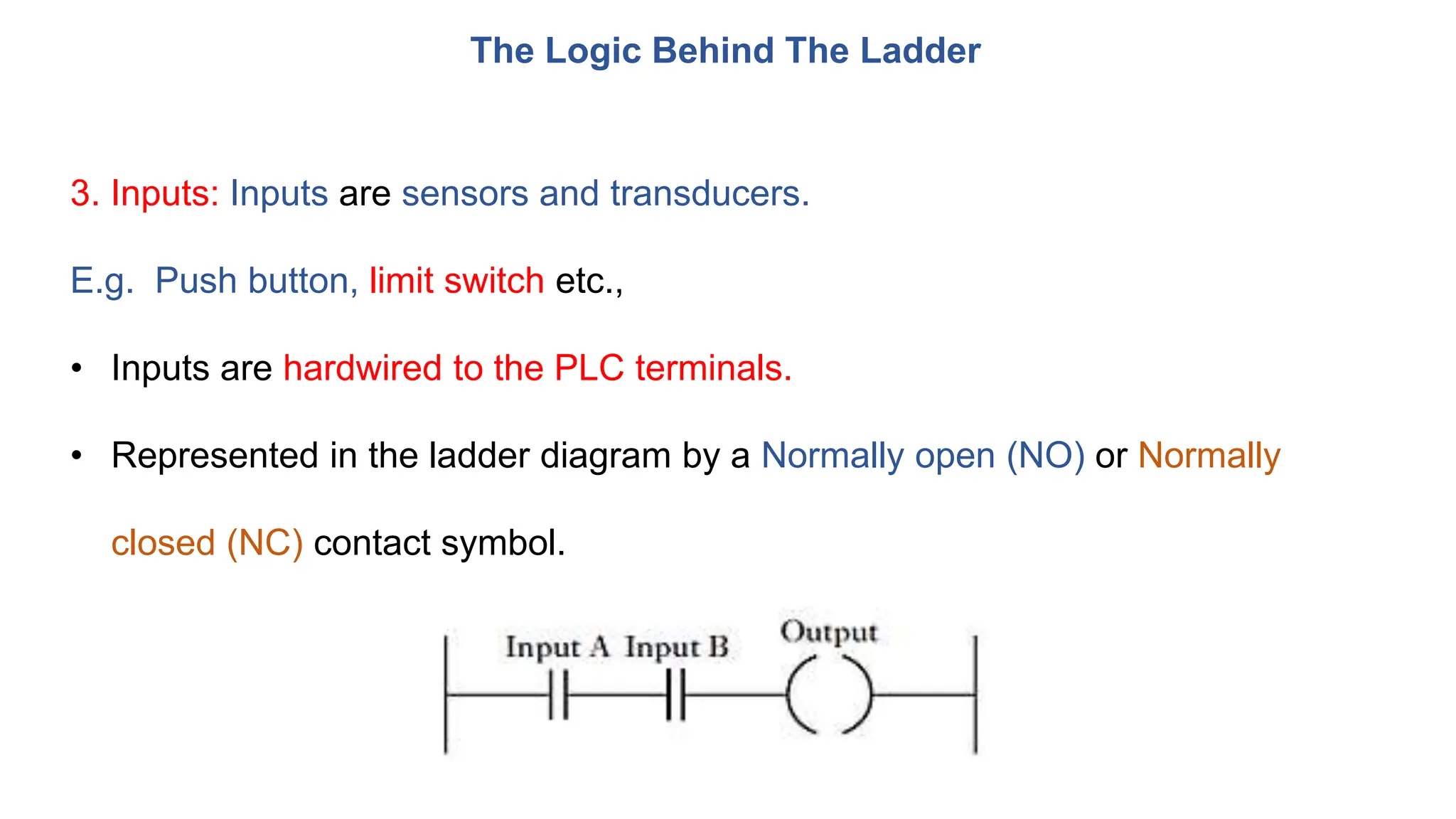 The Logic Behind The Ladder
3. Inputs: Inputs are sensors and transducers.
E.g. Push button, limit switch etc.,
• Inputs are hardwired to the PLC terminals.
• Represented in the ladder diagram by a Normally open (NO) or Normally
closed (NC) contact symbol.
 