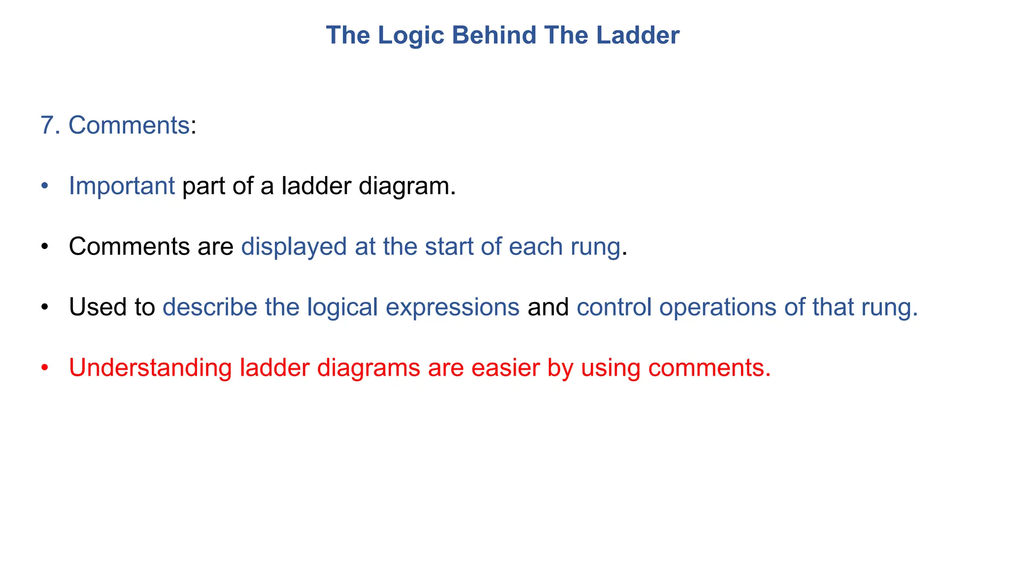The Logic Behind The Ladder
7. Comments:
• Important part of a ladder diagram.
• Comments are displayed at the start of each rung.
• Used to describe the logical expressions and control operations of that rung.
• Understanding ladder diagrams are easier by using comments.
 