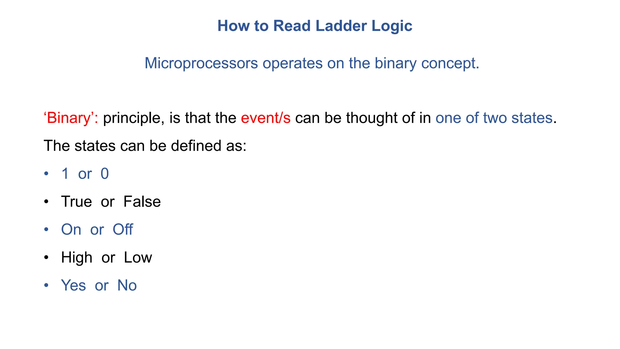 How to Read Ladder Logic
Microprocessors operates on the binary concept.
‘Binary’: principle, is that the event/s can be thought of in one of two states.
The states can be defined as:
• 1 or 0
• True or False
• On or Off
• High or Low
• Yes or No
 