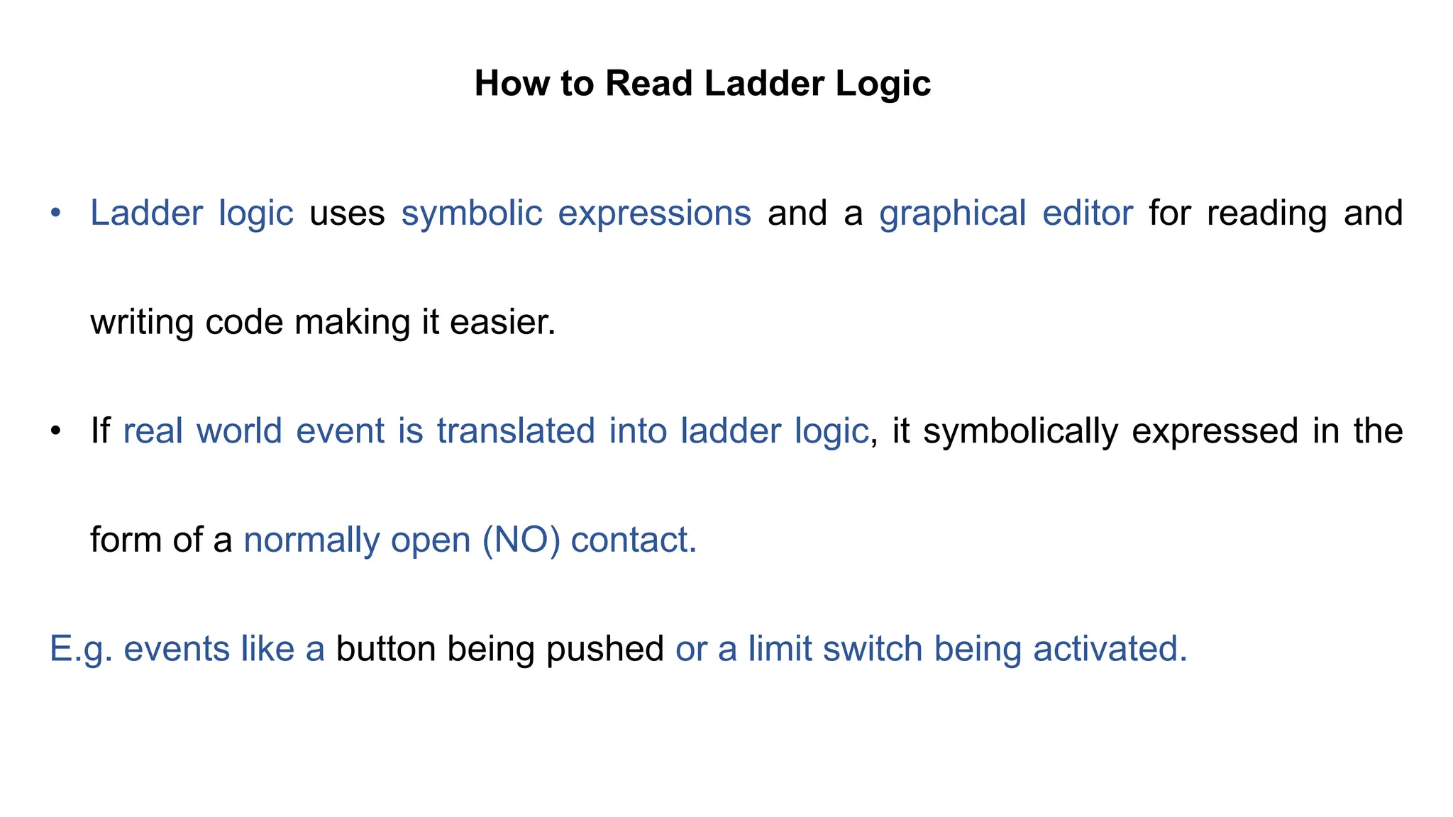 How to Read Ladder Logic
• Ladder logic uses symbolic expressions and a graphical editor for reading and
writing code making it easier.
• If real world event is translated into ladder logic, it symbolically expressed in the
form of a normally open (NO) contact.
E.g. events like a button being pushed or a limit switch being activated.
 