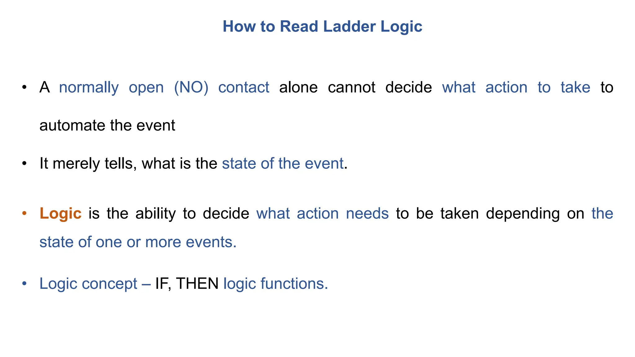 How to Read Ladder Logic
• A normally open (NO) contact alone cannot decide what action to take to
automate the event
• It merely tells, what is the state of the event.
• Logic is the ability to decide what action needs to be taken depending on the
state of one or more events.
• Logic concept – IF, THEN logic functions.
 