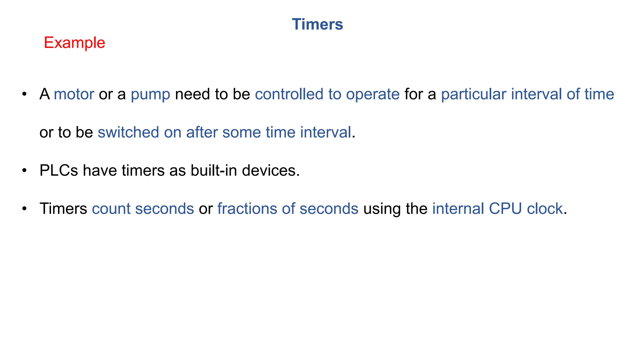 Timers
• A motor or a pump need to be controlled to operate for a particular interval of time
or to be switched on after some time interval.
• PLCs have timers as built-in devices.
• Timers count seconds or fractions of seconds using the internal CPU clock.
Example
 