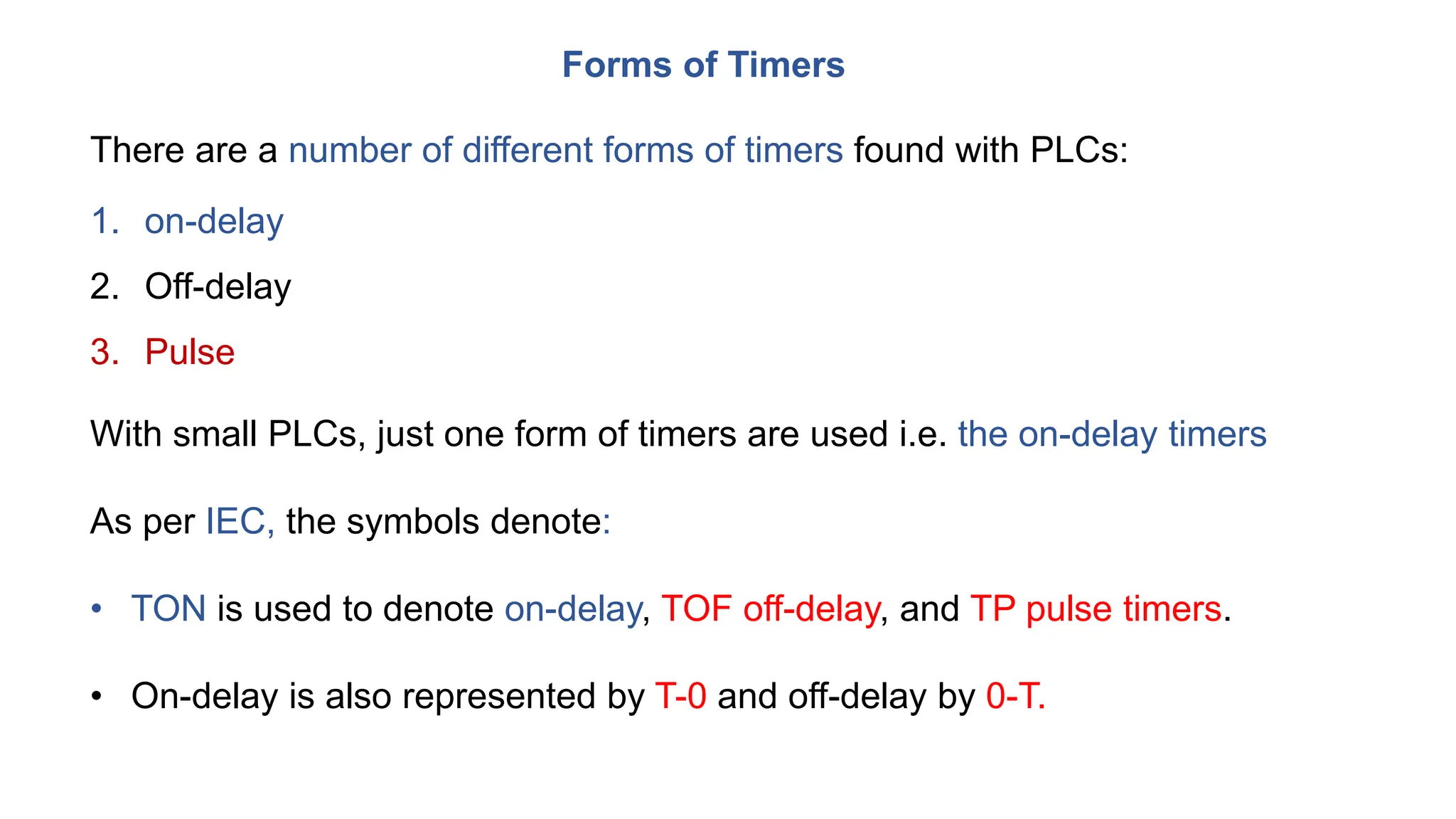 Forms of Timers
There are a number of different forms of timers found with PLCs:
1. on-delay
2. Off-delay
3. Pulse
With small PLCs, just one form of timers are used i.e. the on-delay timers
As per IEC, the symbols denote:
• TON is used to denote on-delay, TOF off-delay, and TP pulse timers.
• On-delay is also represented by T-0 and off-delay by 0-T.
 