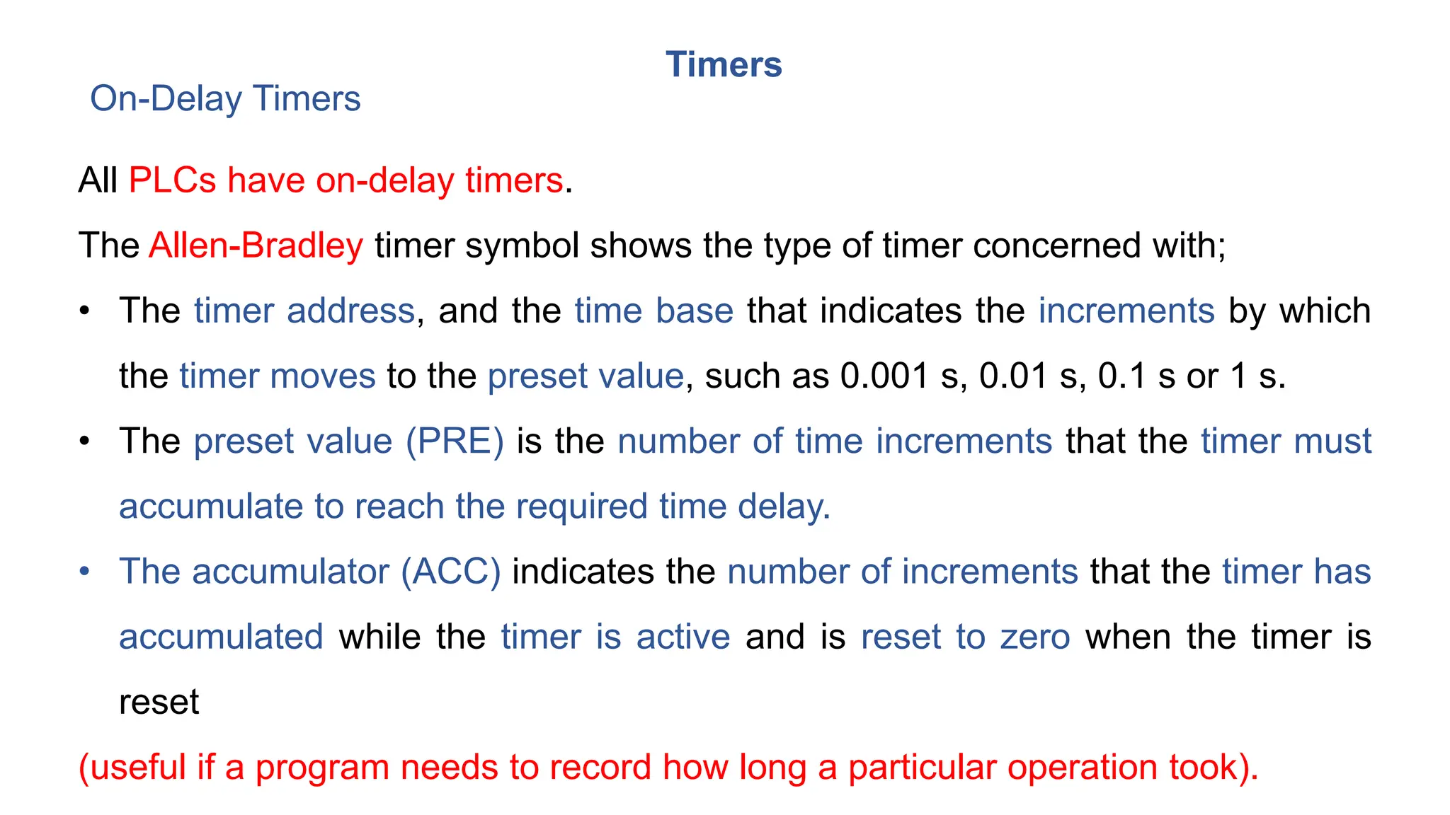 Timers
On-Delay Timers
All PLCs have on-delay timers.
The Allen-Bradley timer symbol shows the type of timer concerned with;
• The timer address, and the time base that indicates the increments by which
the timer moves to the preset value, such as 0.001 s, 0.01 s, 0.1 s or 1 s.
• The preset value (PRE) is the number of time increments that the timer must
accumulate to reach the required time delay.
• The accumulator (ACC) indicates the number of increments that the timer has
accumulated while the timer is active and is reset to zero when the timer is
reset
(useful if a program needs to record how long a particular operation took).
 