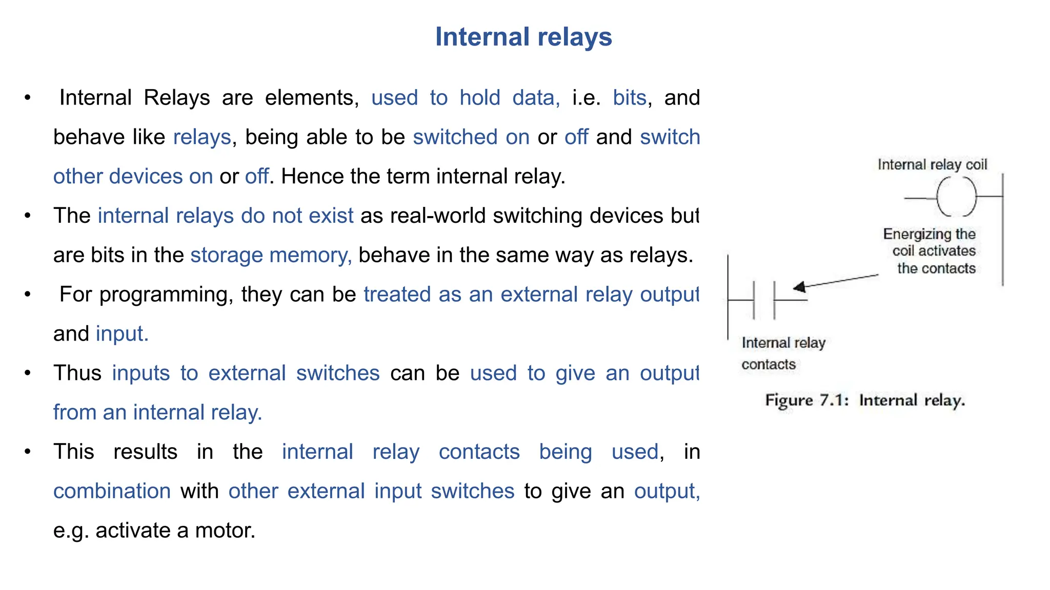 Internal relays
• Internal Relays are elements, used to hold data, i.e. bits, and
behave like relays, being able to be switched on or off and switch
other devices on or off. Hence the term internal relay.
• The internal relays do not exist as real-world switching devices but
are bits in the storage memory, behave in the same way as relays.
• For programming, they can be treated as an external relay output
and input.
• Thus inputs to external switches can be used to give an output
from an internal relay.
• This results in the internal relay contacts being used, in
combination with other external input switches to give an output,
e.g. activate a motor.
 