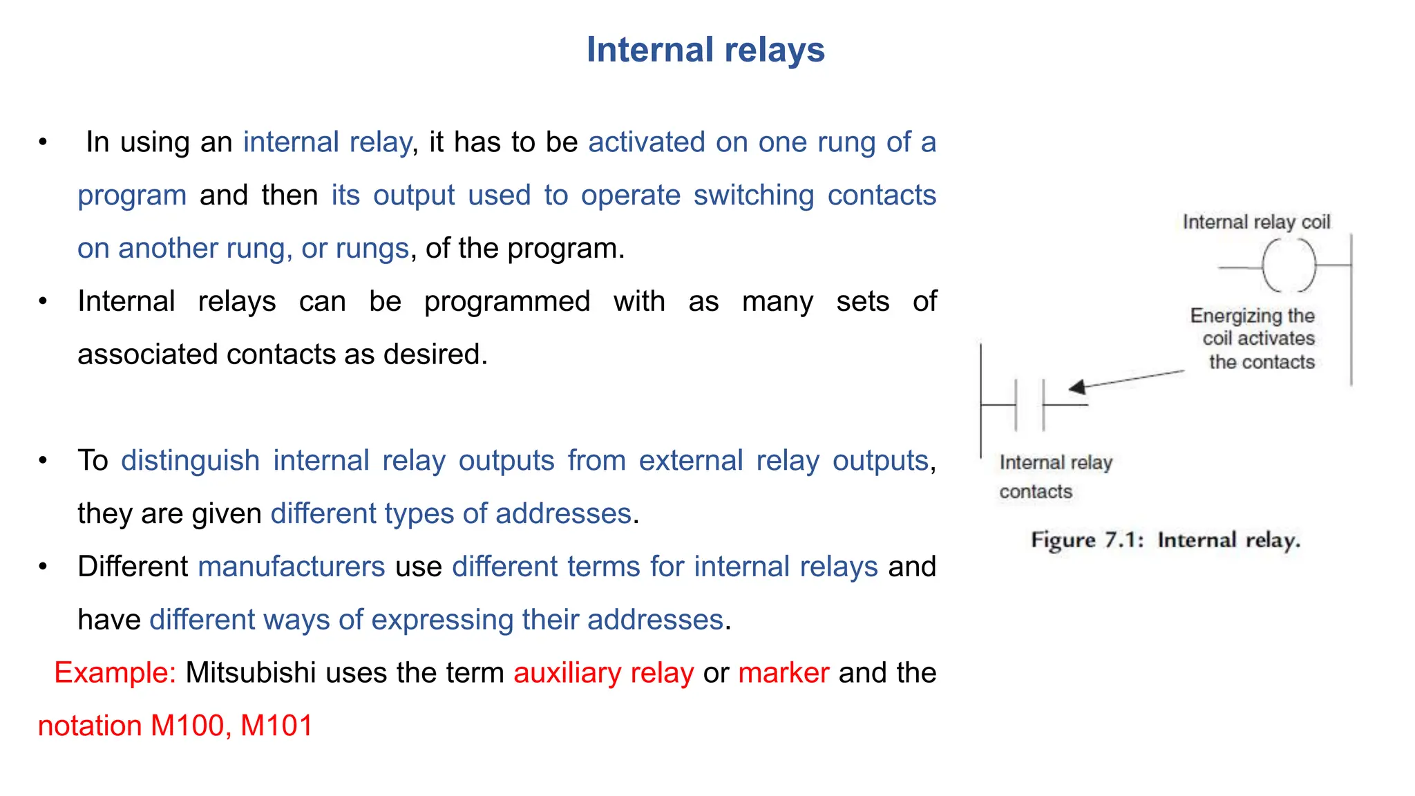 Internal relays
• In using an internal relay, it has to be activated on one rung of a
program and then its output used to operate switching contacts
on another rung, or rungs, of the program.
• Internal relays can be programmed with as many sets of
associated contacts as desired.
• To distinguish internal relay outputs from external relay outputs,
they are given different types of addresses.
• Different manufacturers use different terms for internal relays and
have different ways of expressing their addresses.
Example: Mitsubishi uses the term auxiliary relay or marker and the
notation M100, M101
 