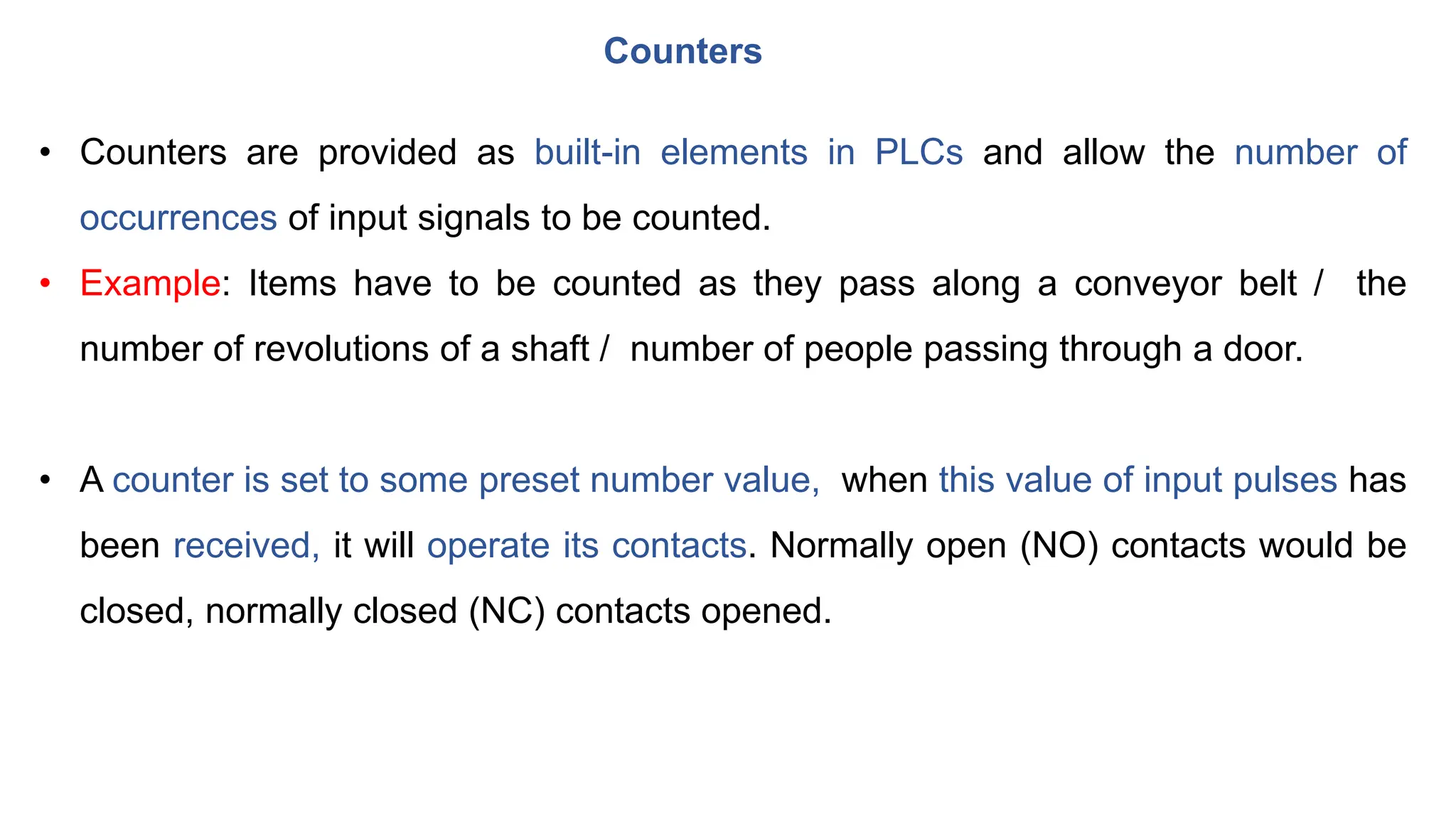 Counters
• Counters are provided as built-in elements in PLCs and allow the number of
occurrences of input signals to be counted.
• Example: Items have to be counted as they pass along a conveyor belt / the
number of revolutions of a shaft / number of people passing through a door.
• A counter is set to some preset number value, when this value of input pulses has
been received, it will operate its contacts. Normally open (NO) contacts would be
closed, normally closed (NC) contacts opened.
 