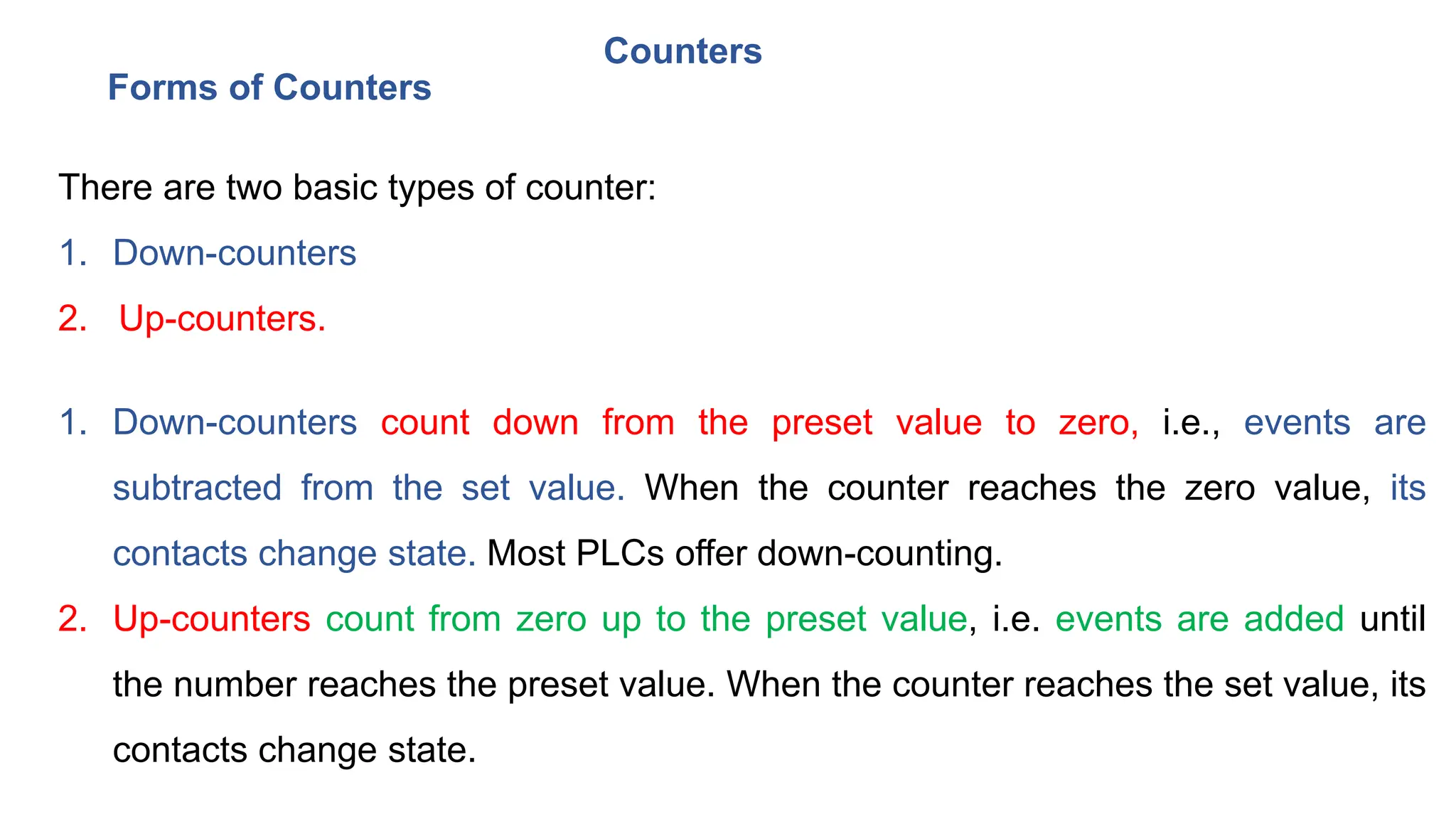 Counters
There are two basic types of counter:
1. Down-counters
2. Up-counters.
1. Down-counters count down from the preset value to zero, i.e., events are
subtracted from the set value. When the counter reaches the zero value, its
contacts change state. Most PLCs offer down-counting.
2. Up-counters count from zero up to the preset value, i.e. events are added until
the number reaches the preset value. When the counter reaches the set value, its
contacts change state.
Forms of Counters
 