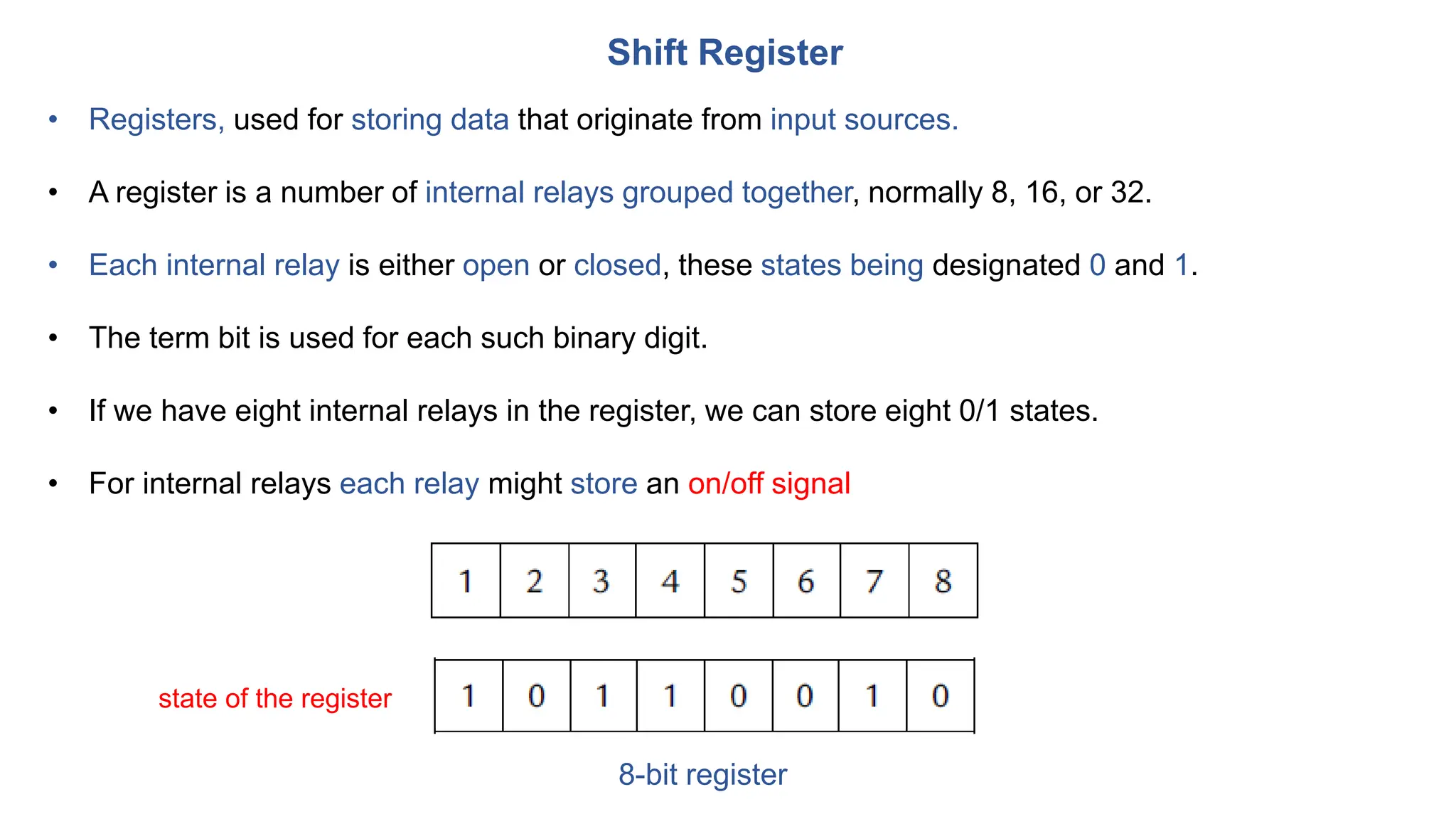 Shift Register
• Registers, used for storing data that originate from input sources.
• A register is a number of internal relays grouped together, normally 8, 16, or 32.
• Each internal relay is either open or closed, these states being designated 0 and 1.
• The term bit is used for each such binary digit.
• If we have eight internal relays in the register, we can store eight 0/1 states.
• For internal relays each relay might store an on/off signal
state of the register
8-bit register
 