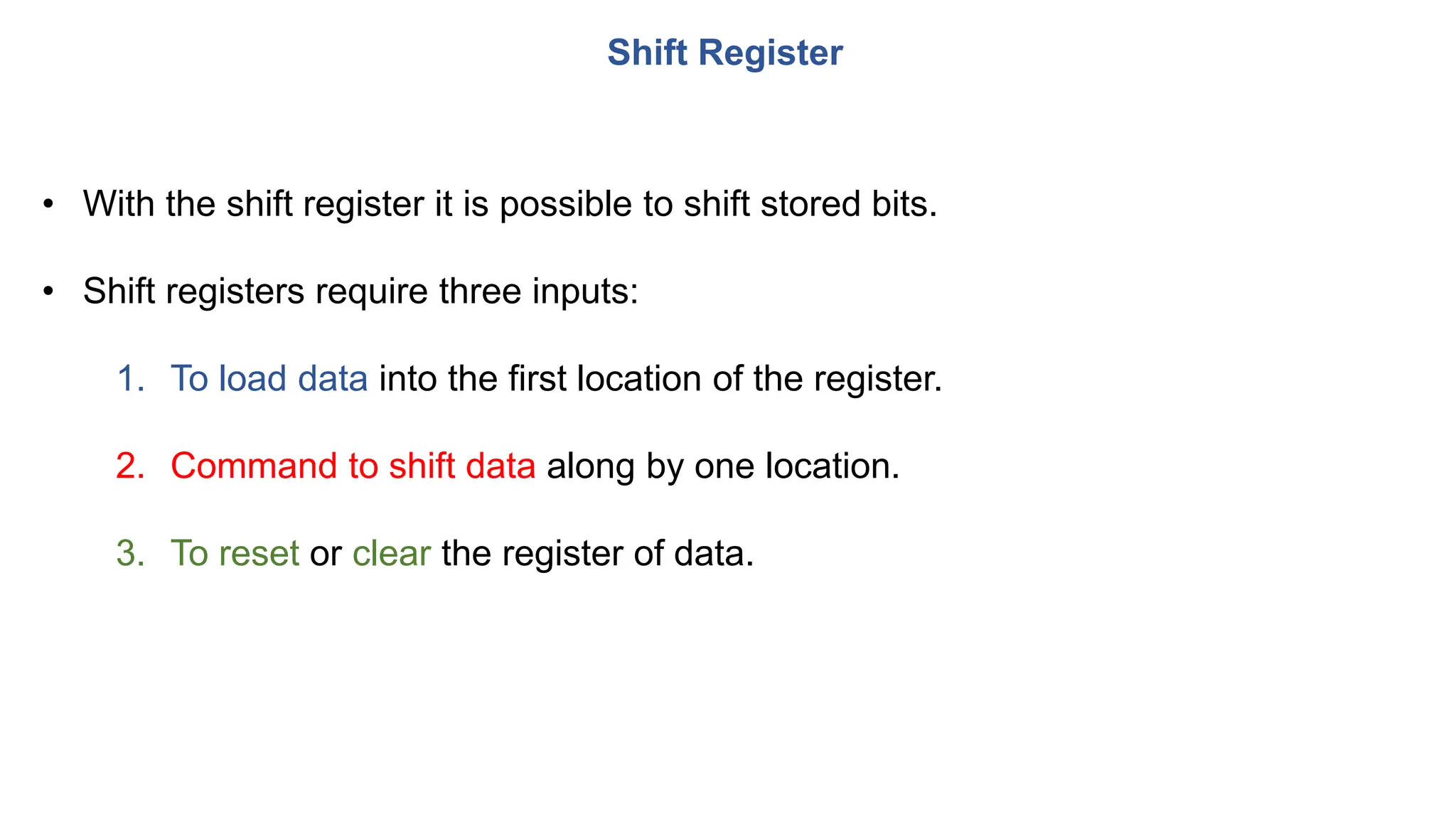Shift Register
• With the shift register it is possible to shift stored bits.
• Shift registers require three inputs:
1. To load data into the first location of the register.
2. Command to shift data along by one location.
3. To reset or clear the register of data.
 