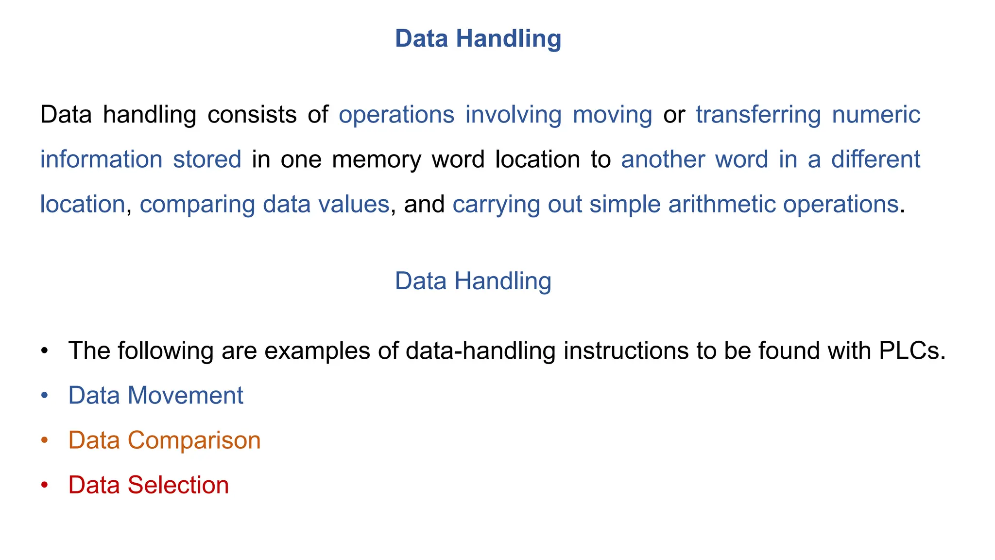 Data Handling
Data handling consists of operations involving moving or transferring numeric
information stored in one memory word location to another word in a different
location, comparing data values, and carrying out simple arithmetic operations.
Data Handling
• The following are examples of data-handling instructions to be found with PLCs.
• Data Movement
• Data Comparison
• Data Selection
 