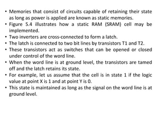 • Memories that consist of circuits capable of retaining their state
as long as power is applied are known as static memories.
• Figure 5.4 illustrates how a static RAM (SRAM) cell may be
implemented.
• Two inverters are cross-connected to form a latch.
• The latch is connected to two bit lines by transistors T1 and T2.
• These transistors act as switches that can be opened or closed
under control of the word line.
• When the word line is at ground level, the transistors are tamed
off and the latch retains its state.
• For example, let us assume that the cell is in state 1 if the logic
value at point X is 1 and at point Y is 0.
• This state is maintained as long as the signal on the word line is at
ground level.
 