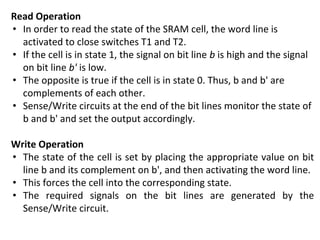 Read Operation
• In order to read the state of the SRAM cell, the word line is
activated to close switches T1 and T2.
• If the cell is in state 1, the signal on bit line b is high and the signal
on bit line b' is low.
• The opposite is true if the cell is in state 0. Thus, b and b' are
complements of each other.
• Sense/Write circuits at the end of the bit lines monitor the state of
b and b' and set the output accordingly.
Write Operation
• The state of the cell is set by placing the appropriate value on bit
line b and its complement on b', and then activating the word line.
• This forces the cell into the corresponding state.
• The required signals on the bit lines are generated by the
Sense/Write circuit.
 