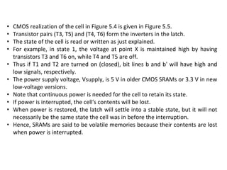 • CMOS realization of the cell in Figure 5.4 is given in Figure 5.5.
• Transistor pairs (T3, T5) and (T4, T6) form the inverters in the latch.
• The state of the cell is read or written as just explained.
• For example, in state 1, the voltage at point X is maintained high by having
transistors T3 and T6 on, while T4 and T5 are off.
• Thus if T1 and T2 are turned on (closed), bit lines b and b' will have high and
low signals, respectively.
• The power supply voltage, Vsupply, is 5 V in older CMOS SRAMs or 3.3 V in new
low-voltage versions.
• Note that continuous power is needed for the cell to retain its state.
• If power is interrupted, the cell's contents will be lost.
• When power is restored, the latch will settle into a stable state, but it will not
necessarily be the same state the cell was in before the interruption.
• Hence, SRAMs are said to be volatile memories because their contents are lost
when power is interrupted.
 
