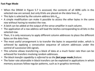 Fast Page Mode
• When the DRAM in Figure 5.7 is accessed, the contents of all 4096 cells in the
selected row are sensed, but only 8 bits are placed on the data lines D7-0
.
• This byte is selected by the column address bits A8-0
.
• A simple modification can make it possible to access the other bytes in the same
row without having to reselect the row.
• A latch can be added at the output of the sense amplifier in each column.
• The application of a row address will load the latches corresponding to all bits in the
selected row.
• Then, it is only necessary to apply different column addresses to place the different
bytes on the data lines.
• The most useful arrangement is to transfer the bytes in sequential order, which is
achieved by applying a consecutive sequence of column addresses under the
control of successive CAS signals.
• This scheme allows transferring a block of data at a much faster rate than can be
achieved for transfers involving random addresses.
• The block transfer capability is referred to as the fast page mode feature.
• The faster rate attainable in block transfers can be exploited in applications in which
memory accesses follow regular patterns, such as in graphics terminals.
 