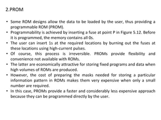 2.PROM
• Some ROM designs allow the data to be loaded by the user, thus providing a
programmable ROM (PROM).
• Programmability is achieved by inserting a fuse at point P in Figure 5.12. Before
it is programmed, the memory contains all 0s.
• The user can insert 1s at the required locations by burning out the fuses at
these locations using high-current pulses.
• Of course, this process is irreversible. PROMs provide flexibility and
convenience not available with ROMs.
• The latter are economically attractive for storing fixed programs and data when
high volumes of ROMs are produced.
• However, the cost of preparing the masks needed for storing a particular
information pattern in ROMs makes them very expensive when only a small
number are required.
• In this case, PROMs provide a faster and considerably less expensive approach
because they can be programmed directly by the user.
 