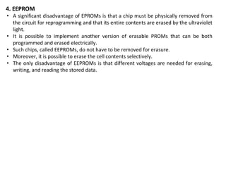 4. EEPROM
• A significant disadvantage of EPROMs is that a chip must be physically removed from
the circuit for reprogramming and that its entire contents are erased by the ultraviolet
light.
• It is possible to implement another version of erasable PROMs that can be both
programmed and erased electrically.
• Such chips, called EEPROMs, do not have to be removed for erasure.
• Moreover, it is possible to erase the cell contents selectively.
• The only disadvantage of EEPROMs is that different voltages are needed for erasing,
writing, and reading the stored data.
 