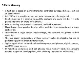 5.Flash Memory
• A flash cell is based on a single transistor controlled by trapped charge, just like
an EEPROM cell.
• In EEPROM it is possible to read and write the contents of a single cell.
• In a flash device it is possible to read the contents of a single cell, but it is only
possible to write an entire block of cells.
• Prior to writing, the previous contents of the block are erased.
• Flash devices have greater density, which leads to higher capacity and a lower
cost per bit.
• They require a single power supply voltage, and consume less power in their
operation.
• The low power consumption of flash memory makes it attractive for use in
portable equipment that is battery driven.
• Typical applications include hand-held computers, cell phones, digital cameras,
and MP3 music players.
• In hand-held computers and cell phones, flash memory holds the software
needed to operate the equipment, thus obviating the need for a disk drive.
 
