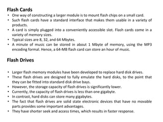 Flash Cards
• One way of constructing a larger module is to mount flash chips on a small card.
• Such flash cards have a standard interface that makes them usable in a variety of
products.
• A card is simply plugged into a conveniently accessible slot. Flash cards come in a
variety of memory sizes.
• Typical sizes are 8, 32, and 64 Mbytes.
• A minute of music can be stored in about 1 Mbyte of memory, using the MP3
encoding formal. Hence, a 64-MB flash card can store an hour of music.
Flash Drives
• Larger flash memory modules have been developed to replace hard disk drives.
• These flash drives are designed to fully emulate the hard disks, to the point that
they can be fitted into standard disk drive bays.
• However, the storage capacity of flash drives is significantly lower.
• Currently, the capacity of flash drives is less than one gigabyte.
• In contrast, hard disks can store many gigabytes.
• The fact that flash drives are solid state electronic devices that have no movable
parts provides some important advantages.
• They have shorter seek and access times, which results in faster response.
 
