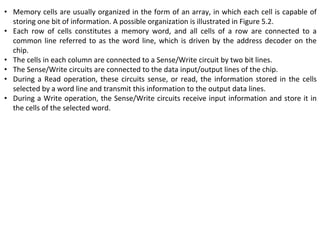 • Memory cells are usually organized in the form of an array, in which each cell is capable of
storing one bit of information. A possible organization is illustrated in Figure 5.2.
• Each row of cells constitutes a memory word, and all cells of a row are connected to a
common line referred to as the word line, which is driven by the address decoder on the
chip.
• The cells in each column are connected to a Sense/Write circuit by two bit lines.
• The Sense/Write circuits are connected to the data input/output lines of the chip.
• During a Read operation, these circuits sense, or read, the information stored in the cells
selected by a word line and transmit this information to the output data lines.
• During a Write operation, the Sense/Write circuits receive input information and store it in
the cells of the selected word.
 