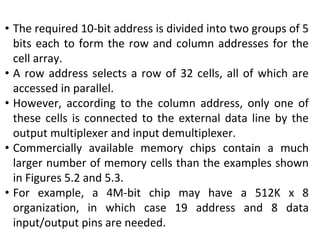 • The required 10-bit address is divided into two groups of 5
bits each to form the row and column addresses for the
cell array.
• A row address selects a row of 32 cells, all of which are
accessed in parallel.
• However, according to the column address, only one of
these cells is connected to the external data line by the
output multiplexer and input demultiplexer.
• Commercially available memory chips contain a much
larger number of memory cells than the examples shown
in Figures 5.2 and 5.3.
• For example, a 4M-bit chip may have a 512K x 8
organization, in which case 19 address and 8 data
input/output pins are needed.
 