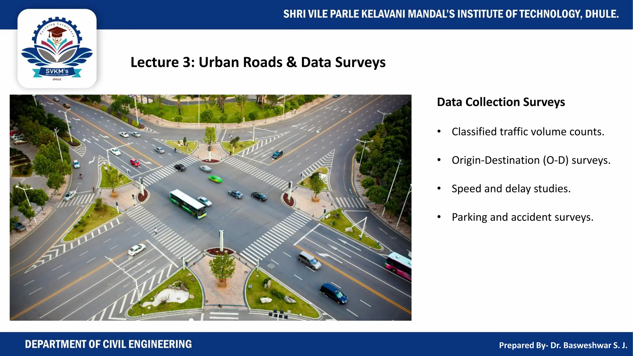 Lecture 3: Urban Roads & Data Surveys
Data Collection Surveys
• Classified traffic volume counts.
• Origin-Destination (O-D) surveys.
• Speed and delay studies.
• Parking and accident surveys.
Prepared By- Dr. Basweshwar S. J.
 
