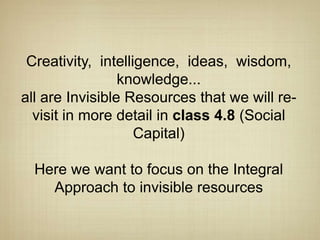 Creativity, intelligence, ideas, wisdom,
                 knowledge...
all are Invisible Resources that we will re-
  visit in more detail in class 4.8 (Social
                    Capital)

  Here we want to focus on the Integral
    Approach to invisible resources
 
