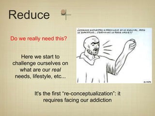 Reduce
Do we really need this?


   Here we start to
challenge ourselves on
   what are our real
 needs, lifestyle, etc...


         It's the first “re-conceptualization”: it
              requires facing our addiction
 