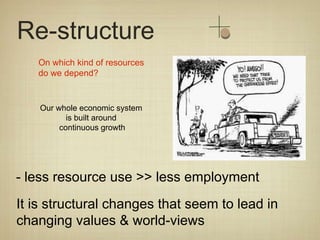 Re-structure
   On which kind of resources
   do we depend?


    Our whole economic system
           is built around
         continuous growth




- less resource use >> less employment
It is structural changes that seem to lead in
changing values & world-views
 