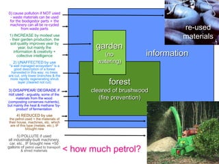 0) cause pollution if NOT used
 - waste materials can be used
 for the biodigestor parts + the
 machinery can all be re-cycled
        from waste parts                                                  re-used
 1) INCREASE by modest use
 - their garden production, the
                                                                          materials
 soil quality improves year by
       year, but mainly the                    garden
    information & creativity +
      collective intelligence                     (no            information
   2) UNAFFECTED by use                         watering)
"a well managed ecosystem" is a
   good description of a forest
  harvested in this way: no trees
are cut, only lower branches & the
 more rapidly regenerating shrub
      layer (cleared not cut)                       forest
3) DISAPPEAR/ DEGRADE if                      cleared of brushwood
not used - arguably, some of the
     materials from the wood                     (fire prevention)
(composting conserves nutrients),
but mainly the heat & methane 'by-
     product' of fermentation
      4) REDUCED by use
 the petrol used + the materials of
 their house, machines, etc. which
  are of this type (metals, etc.), IF
             brought new

      5) POLLUTE if used
all industrially-built machinery,
 car, etc., IF brought new +50
gallons of petrol used to transport
         & shred materials              < how much petrol?
 