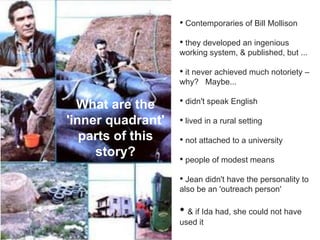 • Contemporaries of Bill Mollison
                   • they developed an ingenious
                   working system, & published, but ...

                   • it never achieved much notoriety –
                   why? Maybe...

  What are the     • didn't speak English

'inner quadrant'   • lived in a rural setting
   parts of this   • not attached to a university
     story?
                   • people of modest means
                   • Jean didn't have the personality to
                   also be an 'outreach person'

                   • & if Ida had, she could not have
                   used it
 