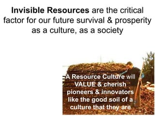 Invisible Resources are the critical
factor for our future survival & prosperity
         as a culture, as a society




                  A Resource Culture will
                      VALUE & cherish
                  pioneers & innovators
                   like the good soil of a
                    culture that they are
 