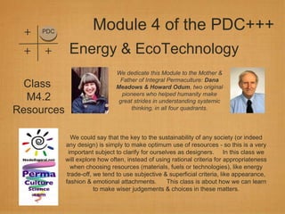 +   PDC
                      Module 4 of the PDC+++
 +   +       Energy & EcoTechnology
                               We dedicate this Module to the Mother &
                                Father of Integral Permaculture: Dana
  Class                        Meadows & Howard Odum, two original
                                 pioneers who helped humanity make
  M4.2                          great strides in understanding systemic
Resources                            thinking, in all four quadrants.




               We could say that the key to the sustainability of any society (or indeed
            any design) is simply to make optimum use of resources - so this is a very
              important subject to clarify for ourselves as designers. In this class we
            will explore how often, instead of using rational criteria for appropriateness
               when choosing resources (materials, fuels or technologies), like energy
             trade-off, we tend to use subjective & superficial criteria, like appearance,
            fashion & emotional attachments.         This class is about how we can learn
                        to make wiser judgements & choices in these matters.
 