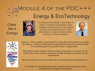 +   PDC Module 4 of the PDC+++
+   +                   Energy & EcoTechnology
                              We dedicate this Module to the Mother &
Class                          Father of Integral Permaculture: Dana
                              Meadows & Howard Odum, two original
 M4.4                          pioneers who helped humanity make

Energy                        great strides in understanding systemic
                                   thinking, in all four quadrants.



          Howard T. Odum studied in great detail the energy flows & interactions in complex
           life systems, creating a simple pattern-language that serves as a powerful model
                      for understanding how ecosystems work, in useful detail.

           This model includes visible as well as invisible components of a system, & is so
            holistic that human economy as well as minerals & weather processes can be
                                          accounted for.

          He also proposed a new & provocative law of thermodynamics that includes Life.


             In this class we will explore the basics of this work and explore how it is an
                               essential base of Integral Permaculture.
 