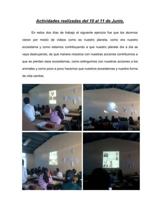 Actividades realizadas del 10 al 11 de Junio.
En estos dos días de trabajo el siguiente ejercicio fue que los alumnos
vieran por medio de videos como es nuestro planeta, como era nuestro
ecosistema y como estamos contribuyendo a que nuestro planeta día a día se
vaya destruyendo, de qué manera nosotros con nuestras acciones contribuimos a
que se pierdan esos ecosistemas, como extinguimos con nuestras acciones a los
animales y como poco a poco hacemos que nuestros ecosistemas y nuestra forma
de vida cambie.
 