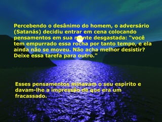 Percebendo o desânimo do homem, o adversário (Satanás) decidiu entrar em cena colocando pensamentos em sua mente desgastada: “você tem empurrado essa rocha por tanto tempo, e ela ainda não se moveu. Não acha melhor desistir? Deixe essa tarefa para outro." Esses pensamentos minavam o seu espírito e davam-lhe a impressão de que era um fracassado. 