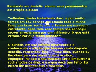 Pensando em desistir, elevou seus pensamentos em oração e disse: “— Senhor, tenho trabalhado duro  e por muito tempo em Teu serviço, colocando toda a minha força pra fazer aquilo que o Senhor me mandou; entretanto, após todo esse tempo não consegui mover a rocha nem por um milímetro. O que está errado? Por que tenho falhado?"  O Senhor, em sua infinita misericórdia e conhecendo a aflição que tomava conta daquele coração, respondeu-lhe: — “meu filho, quando eu lhe disse para me servir e você aceitou, expliquei-lhe que o seu trabalho seria empurrar a rocha todos os dias, e é o que você tem feito. Eu nunca lhe ordenei que a movesse.  