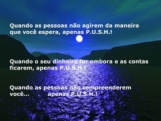 Quando as pessoas não agirem da maneira que você espera, apenas P.U.S.H.! Quando o seu dinheiro for embora e as contas ficarem, apenas P.U.S.H.! Quando as pessoas não compreenderem você...  apenas P.U.S.H.! 