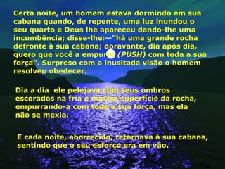 Certa noite, um homem estava dormindo em sua cabana quando, de repente, uma luz inundou o seu quarto e Deus lhe apareceu dando-lhe uma incumbência; disse-lhe:—”há uma grande rocha defronte à sua cabana; doravante, dia após dia, quero que você a empurre  (PUSH)  com toda a sua força”. Surpreso com a inusitada visão o homem resolveu obedecer. Dia a dia  ele pelejava com seus ombros escorados na fria e maciça superfície da rocha, empurrando-a com toda a sua força, mas ela  não se mexia. E cada noite, aborrecido, retornava à sua cabana, sentindo que o seu esforço era em vão. 